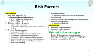 Risk Factors
Antepartum
 High birth weight > 4 kg
Estimated risk of shoulder dystocia
– EFW > 5000 g + No diabetes:>20%
– EFW > 4500 g + DM: ~ 15%
 Diabetes mellitus – 2 reasons
– Higher risk of macrosomia
– chest-to-head and shoulder-to-head ratios are increased
in IDMs
 Previous shoulder dystocia
– recurrence - 10 – 25%
– Recurrent shoulder dystocia is more likely when
o Current EFW > previously affected pregnancy
o Prepregnancy weight > previously affected pregnancy
o Gestational weight gain > previously affected pregnancy
o SSOL longer than the previously affected pregnancy
o Birth weight is >4000 g
 Postterm pregnancy
– higher birth weights with advancing gestational age
 Male fetal sex
 Maternal obesity & excessive gestational weight gain
 Maternal demographics
– Advanced maternal age
Intrapartum
• Abnormal progress of labor
• Operative vaginal delivery
Risk reduction strategies
• Dietary & lifestyle interventions to reduce
prepregnancy obesity and gestational weight gain
• treatment of gestational diabetes
4
 