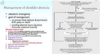 • obstetric emergency
• goal of management
– to prevent fetal asphyxia & permanent
Erb's palsy or death
– avoiding physical injury (eg, bone
fractures, maternal trauma)
Shoulder dystocia drill
1. Call for help—mobilize assistants and anesthesia and
pediatric personnel.Initially,a gentle attempt at traction
is made. Drain the bladder if it is distended
2. Generous episiotomy to afford room posteriorly
3. Suprapubic pressure
4. McRoberts maneuver
o Requires two assistants
o will resolve most cases of shoulder dystocia
5. Delivery of the posterior arm
6. Woods screw maneuver
7. Rubin maneuver
5
 