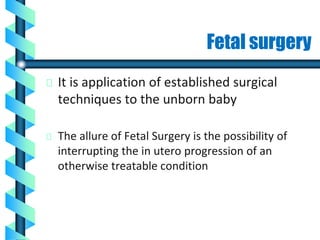 Fetal surgery
It is application of established surgical
techniques to the unborn baby
The allure of Fetal Surgery is the possibility of
interrupting the in utero progression of an
otherwise treatable condition
 