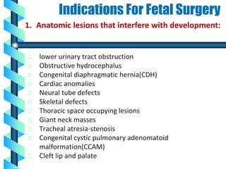 Indications For Fetal Surgery
lower urinary tract obstruction
Obstructive hydrocephalus
Congenital diaphragmatic hernia(CDH)
Cardiac anomalies
Neural tube defects
Skeletal defects
Thoracic space occupying lesions
Giant neck masses
Tracheal atresia-stenosis
Congenital cystic pulmonary adenomatoid
malformation(CCAM)
Cleft lip and palate
1. Anatomic lesions that interfere with development:
 