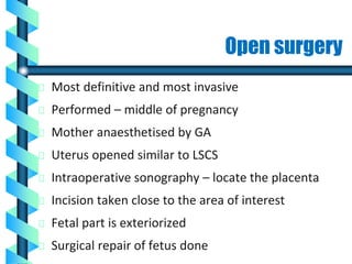 Open surgery
Most definitive and most invasive
Performed – middle of pregnancy
Mother anaesthetised by GA
Uterus opened similar to LSCS
Intraoperative sonography – locate the placenta
Incision taken close to the area of interest
Fetal part is exteriorized
Surgical repair of fetus done
 