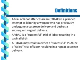 Definitions
A trial of labor after cesarean (TOLAC) is a planned
attempt to labor by a woman who has previously
undergone a cesarean delivery and desires a
subsequent vaginal delivery.
A VBAC is a “successful” trial of labor resulting in a
vaginal birth.
A TOLAC may result in either a “successful” VBAC or
a “failed” trial of labor resulting in a repeat cesarean
delivery.
 