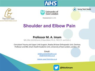 Professor M. A. Imam
MD, MSc (Orth)(Hons), D.SportMed, Ph.D., FRCS (Tr. and Orth.)
Consultant Trauma and Upper Limb Surgeon, Rowley Bristow Orthopaedic Unit, Chertsey
Professor and MD, Smart Health Academic Unit, University of East London, London, UK
Email:
info@surreytotalhealth.co.uk
Info@TheArmDoc.co.uk
Website: www.TheArmDoc.co.uk
@MoAImam
Shoulder and Elbow Pain
 