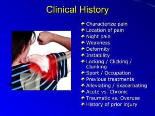 Clinical History
Characterize pain
Location of pain
Night pain
Weakness
Deformity
Instability
Locking / Clicking /
Clunking
Sport / Occupation
Previous treatments
Alleviating / Exacerbating
Acute vs. Chronic
Traumatic vs. Overuse
History of prior injury

 