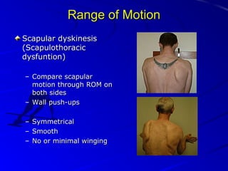 Range of Motion
Scapular dyskinesis
(Scapulothoracic
dysfuntion)
– Compare scapular
motion through ROM on
both sides
– Wall push-ups
–
–
–

Symmetrical
Smooth
No or minimal winging

 