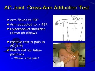 AC Joint: Cross-Arm Adduction Test
Arm flexed to 90°
Arm adducted to > 45°
Hyperadduct shoulder
(down on elbow)
Positive test is pain in
AC joint
Watch out for falsepositives
– Where is the pain?

 