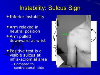 Instability: Sulcus Sign
Inferior instability
Arm relaxed in
neutral position
Arm pulled
downward at wrist
Positive test is a
visible sulcus at
infra-acromial area
– Compare to
contralateral side

 
