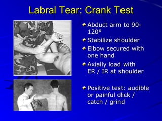 Labral Tear: Crank Test
Abduct arm to 90120°
Stabilize shoulder
Elbow secured with
one hand
Axially load with
ER / IR at shoulder
Positive test: audible
or painful click /
catch / grind

 