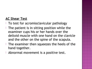 AC Shear Test
 To test for acromioclavicular pathology
 The patient is in sitting position while the
  examiner cups his or her hands over the
  deltoid muscle with one hand on the clavicle
  and the other on the spine of the scapula.
 The examiner then squeezes the heels of the
  hand together.
 Abnormal movement is a positive test.
 
