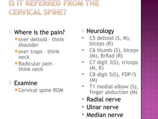    Where is the pain?          Neurology
     over deltoid – think      C5 deltoid (S, M),
      shoulder                   biceps (R)
     over traps – think        C6 thumb (S), biceps
      neck                       (M), BrRad (R)
     Radicular pain –          C7 digit 3(S), triceps
      think neck                 (M, R)
                                C8 digit 5(S), FDP/S
                                 (M)
   Examine                     T1 medial elbow (S),
     Cervical   spine ROM       finger abduction (M)
                                Radial nerve
                                Ulnar nerve
                                Median nerve
 