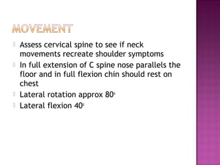    Assess cervical spine to see if neck
    movements recreate shoulder symptoms
   In full extension of C spine nose parallels the
    floor and in full flexion chin should rest on
    chest
   Lateral rotation approx 80o
   Lateral flexion 40o
 
