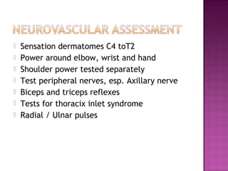    Sensation dermatomes C4 toT2
   Power around elbow, wrist and hand
   Shoulder power tested separately
   Test peripheral nerves, esp. Axillary nerve
   Biceps and triceps reflexes
   Tests for thoracix inlet syndrome
   Radial / Ulnar pulses
 