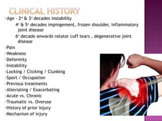 oAge    - 2nd & 3rd decades instability
        4th & 5th decades impingement, frozen shoulder, inflammatory
         joint disease
        6th decade onwards rotator cuff tears , degenerative joint
         disease
oPain
oWeakness
oDeformity
oInstability
oLocking  / Clicking / Clunking
oSport / Occupation
oPrevious treatments
oAlleviating / Exacerbating
oAcute vs. Chronic
oTraumatic vs. Overuse
oHistory of prior injury
oMechanism of injury
 