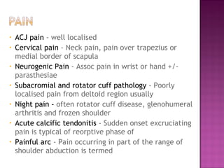 •   ACJ pain - well localised
•   Cervical pain - Neck pain, pain over trapezius or
    medial border of scapula
•   Neurogenic Pain - Assoc pain in wrist or hand +/-
    parasthesiae
•   Subacromial and rotator cuff pathology - Poorly
    localised pain from deltoid region usually
•   Night pain - often rotator cuff disease, glenohumeral
    arthritis and frozen shoulder
•   Acute calcific tendonitis - Sudden onset excruciating
    pain is typical of reorptive phase of
•   Painful arc - Pain occurring in part of the range of
    shoulder abduction is termed
 