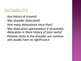    Any history of trauma?
   Was shoulder dislocated?
   How many dislocations since then?
   Was dislocation spontaneous? If atraumatic
    dislocation is there history of joint laxity?
   Painless clicks in the shoulder are common
    and usually have no significance
 
