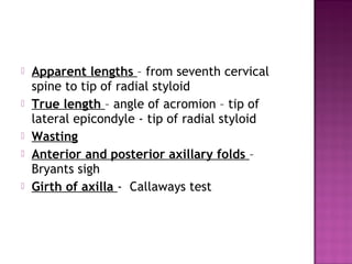    Apparent lengths – from seventh cervical
    spine to tip of radial styloid
   True length – angle of acromion – tip of
    lateral epicondyle - tip of radial styloid
   Wasting
   Anterior and posterior axillary folds –
    Bryants sigh
   Girth of axilla - Callaways test
 