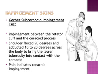    Gerber Subcoracoid Impingement
    Test

   impingement between the rotator
    cuff and the coracoid process
   Shoulder flexed 90 degrees and
    adducted 10 to 20 degrees across
    the body to bring the lesser
    tuberosity into contact with the
    coracoid.
   Pain indicates coracoid
    impingement
 