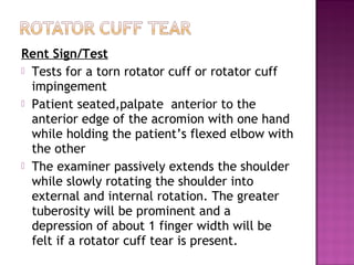 Rent Sign/Test
 Tests for a torn rotator cuff or rotator cuff
  impingement
 Patient seated,palpate anterior to the
  anterior edge of the acromion with one hand
  while holding the patient’s flexed elbow with
  the other
 The examiner passively extends the shoulder
  while slowly rotating the shoulder into
  external and internal rotation. The greater
  tuberosity will be prominent and a
  depression of about 1 finger width will be
  felt if a rotator cuff tear is present.
 