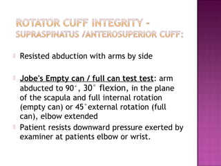    Resisted abduction with arms by side

   Jobe's Empty can / full can test test: arm
    abducted to 90°, 30° flexion, in the plane
    of the scapula and full internal rotation
    (empty can) or 45°external rotation (full
    can), elbow extended
   Patient resists downward pressure exerted by
    examiner at patients elbow or wrist.
 