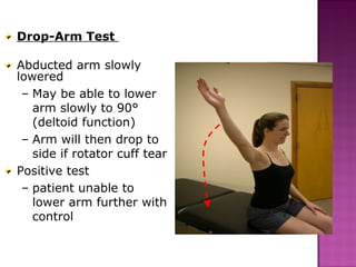 Drop-Arm Test

Abducted arm slowly
lowered
 – May be able to lower
   arm slowly to 90°
   (deltoid function)
 – Arm will then drop to
   side if rotator cuff tear
Positive test
 – patient unable to
   lower arm further with
   control
 