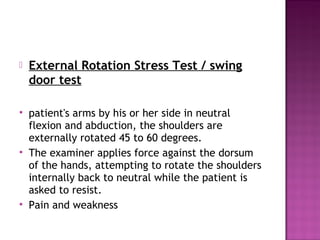    External Rotation Stress Test / swing
    door test

   patient's arms by his or her side in neutral
    flexion and abduction, the shoulders are
    externally rotated 45 to 60 degrees.
   The examiner applies force against the dorsum
    of the hands, attempting to rotate the shoulders
    internally back to neutral while the patient is
    asked to resist.
   Pain and weakness
 