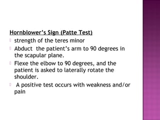 Hornblower’s Sign (Patte Test)
 strength of the teres minor
 Abduct the patient’s arm to 90 degrees in
  the scapular plane.
 Flexe the elbow to 90 degrees, and the
  patient is asked to laterally rotate the
  shoulder.
 A positive test occurs with weakness and/or
  pain
 