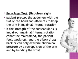    Belly Press Test (Napolean sigh)
•   patient presses the abdomen with the
    flat of the hand and attempts to keep
    the arm in maximal internal rotation
•   If the strength of the subscapularis is
    impaired, maximal internal rotation
    cannot be maintained, the patient
    feels weakness, and the elbow drops
    back or can only exercise abdominal
    pressure by a retropulsion of the arm
    and by bending the wrist
 