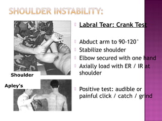    Labral Tear: Crank Test

                    Abduct arm to 90-120°
                    Stabilize shoulder
                    Elbow secured with one hand
                    Axially load with ER / IR at
  Shoulder           shoulder
             .




Apley’s
                    Positive test: audible or
                     painful click / catch / grind
 