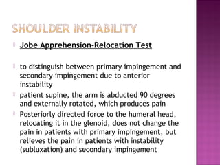    Jobe Apprehension-Relocation Test

   to distinguish between primary impingement and
    secondary impingement due to anterior
    instability
   patient supine, the arm is abducted 90 degrees
    and externally rotated, which produces pain
   Posteriorly directed force to the humeral head,
    relocating it in the glenoid, does not change the
    pain in patients with primary impingement, but
    relieves the pain in patients with instability
    (subluxation) and secondary impingement
 