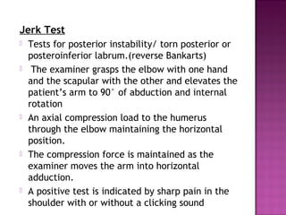 Jerk Test
   Tests for posterior instability/ torn posterior or
    posteroinferior labrum.(reverse Bankarts)
    The examiner grasps the elbow with one hand
    and the scapular with the other and elevates the
    patient’s arm to 90° of abduction and internal
    rotation
   An axial compression load to the humerus
    through the elbow maintaining the horizontal
    position.
   The compression force is maintained as the
    examiner moves the arm into horizontal
    adduction. 
   A positive test is indicated by sharp pain in the
    shoulder with or without a clicking sound
 