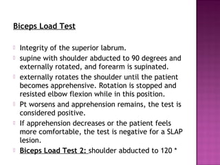 Biceps Load Test

   Integrity of the superior labrum.
   supine with shoulder abducted to 90 degrees and
    externally rotated, and forearm is supinated.
   externally rotates the shoulder until the patient
    becomes apprehensive. Rotation is stopped and
    resisted elbow flexion while in this position.
   Pt worsens and apprehension remains, the test is
    considered positive.
   If apprehension decreases or the patient feels
    more comfortable, the test is negative for a SLAP
    lesion. 
   Biceps Load Test 2: shoulder abducted to 120 *
 
