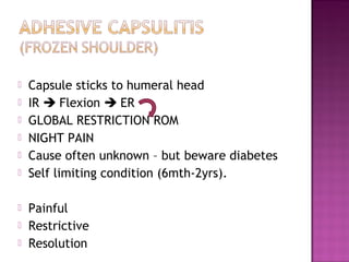    Capsule sticks to humeral head
   IR  Flexion  ER
   GLOBAL RESTRICTION ROM
   NIGHT PAIN
   Cause often unknown – but beware diabetes
   Self limiting condition (6mth-2yrs).

   Painful
   Restrictive
   Resolution
 