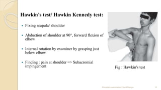 Hawkin’s test/ Hawkin Kennedy test:
 Fixing scapula/ shoulder
 Abduction of shoulder at 90°, forward flexion of
elbow
 Internal rotation by examiner by grasping just
below elbow
 Finding : pain at shoulder => Subacromial
impingement
12Shoulder examination/ Sunil Baniya
Fig : Hawkin's test
 