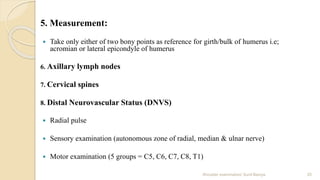 5. Measurement:
 Take only either of two bony points as reference for girth/bulk of humerus i.e;
acromian or lateral epicondyle of humerus
6. Axillary lymph nodes
7. Cervical spines
8. Distal Neurovascular Status (DNVS)
 Radial pulse
 Sensory examination (autonomous zone of radial, median & ulnar nerve)
 Motor examination (5 groups = C5, C6, C7, C8, T1)
20Shoulder examination/ Sunil Baniya
 