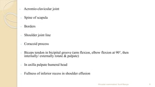 - Acromio-clavicular joint
- Spine of scapula
- Borders
- Shoulder joint line
- Coracoid process
- Biceps tendon in bicipital groove (arm flexion, elbow flexion at 90°, then
internally/ externally rotate & palpate)
- In axilla palpate humeral head
- Fullness of inferior recess in shoulder effusion
6Shoulder examination/ Sunil Baniya
 