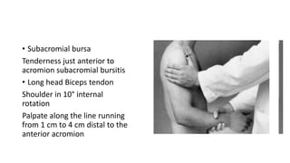 • Subacromial bursa
Tenderness just anterior to
acromion subacromial bursitis
• Long head Biceps tendon
Shoulder in 10° internal
rotation
Palpate along the line running
from 1 cm to 4 cm distal to the
anterior acromion
 