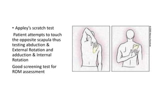 • Appley’s scratch test
Patient attempts to touch
the opposite scapula thus
testing abduction &
External Rotation and
adduction & Internal
Rotation
Good screening test for
ROM assessment
 