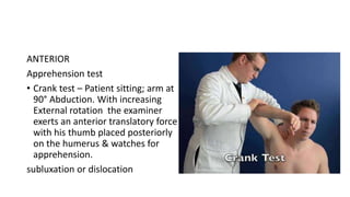 ANTERIOR
Apprehension test
• Crank test – Patient sitting; arm at
90° Abduction. With increasing
External rotation the examiner
exerts an anterior translatory force
with his thumb placed posteriorly
on the humerus & watches for
apprehension.
subluxation or dislocation
 