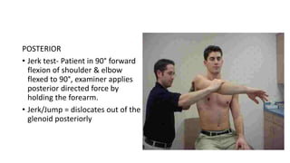 POSTERIOR
• Jerk test- Patient in 90° forward
flexion of shoulder & elbow
flexed to 90°, examiner applies
posterior directed force by
holding the forearm.
• Jerk/Jump = dislocates out of the
glenoid posteriorly
 