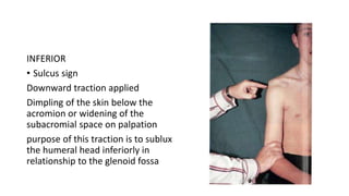 INFERIOR
• Sulcus sign
Downward traction applied
Dimpling of the skin below the
acromion or widening of the
subacromial space on palpation
purpose of this traction is to sublux
the humeral head inferiorly in
relationship to the glenoid fossa
 