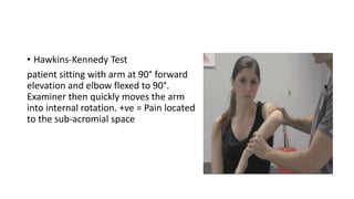 • Hawkins-Kennedy Test
patient sitting with arm at 90° forward
elevation and elbow flexed to 90°.
Examiner then quickly moves the arm
into internal rotation. +ve = Pain located
to the sub-acromial space
 