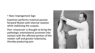 • Neer Impingement Sign
Examiner performs maximal passive
forward flexion with internal rotation
while stabilizing the scapula.
Pain =maneuver is thought to bring the
pathologic anterolateral acromion into
contact with the affected portion of the
rotator cuff and greater tuberosity,
thereby producing pain
 