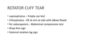 ROTATOR CUFF TEAR
• supraspinatus – Empty can test
• infraspinatus - ER at arm at side with elbow flexed
• for subscapularis - Abdominal compression test
• Drop Arm sign
• External rotation lag sign
 