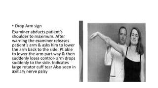 • Drop Arm sign
Examiner abducts patient’s
shoulder to maximum. After
warning the examiner releases
patient’s arm & asks him to lower
the arm back to the side. Pt able
to lower the arm part way & then
suddenly loses control- arm drops
suddenly to the side. Indicates
large rotator cuff tear Also seen in
axillary nerve palsy
 