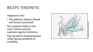 BICEPS TENDINITIS
Yergasson’s test
• The patient's elbow is flexed
and forearm pronated.
The examiner holds at the
wrist. Patient actively
supinates against resistance.
Pain located to bicipital groove
reflect biceps tendinitis or
instability
 