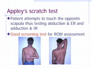 Appley’s scratch test
 Patient attempts to touch the opposite
 scapula thus testing abduction & ER and
 adduction & IR
 Good screening test for ROM assessment
 