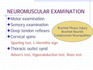 NEUROMUSCULAR EXAMINATION
 Motor examination
 Sensory examination
                              Brachial Plexus Injury
 Deep tendon reflexes            Brachial Neuritis
                            Compression Neuropathies
 Cervical spine
 Spurling test, L-Hermitte sign
 Thoracic outlet synd
 Adson’s test, Hyperabduction test, Roos test
 