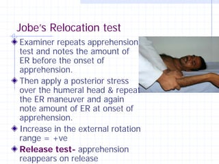 Jobe’s Relocation test
Examiner repeats apprehension
test and notes the amount of
ER before the onset of
apprehension.
Then apply a posterior stress
over the humeral head & repeat
the ER maneuver and again
note amount of ER at onset of
apprehension.
Increase in the external rotation
range = +ve
Release test- apprehension
reappears on release
 