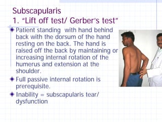Subscapularis
1. “Lift off test/ Gerber’s test”
 Patient standing with hand behind
 back with the dorsum of the hand
 resting on the back. The hand is
 raised off the back by maintaining or
 increasing internal rotation of the
 humerus and extension at the
 shoulder.
 Full passive internal rotation is
 prerequisite.
 Inability = subscapularis tear/
 dysfunction
 