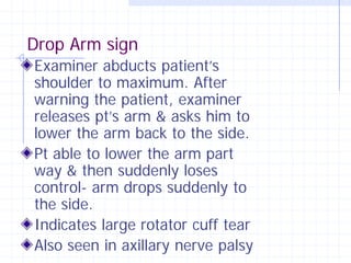 Drop Arm sign
Examiner abducts patient’s
shoulder to maximum. After
warning the patient, examiner
releases pt’s arm & asks him to
lower the arm back to the side.
Pt able to lower the arm part
way & then suddenly loses
control- arm drops suddenly to
the side.
Indicates large rotator cuff tear
Also seen in axillary nerve palsy
 